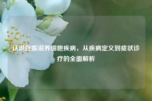 认识妊娠滋养细胞疾病，从疾病定义到症状诊疗的全面解析