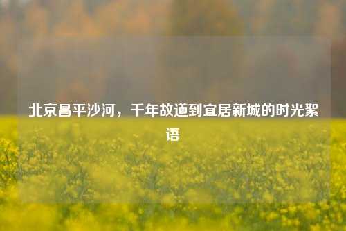 北京昌平沙河，千年故道到宜居新城的时光絮语