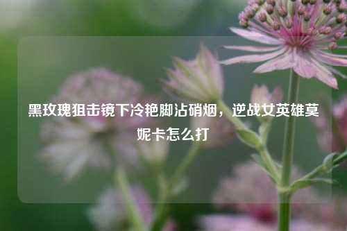 黑玫瑰狙击镜下冷艳脚沾硝烟，逆战女英雄莫妮卡怎么打