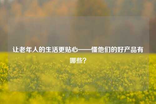 让老年人的生活更贴心——懂他们的好产品有哪些？