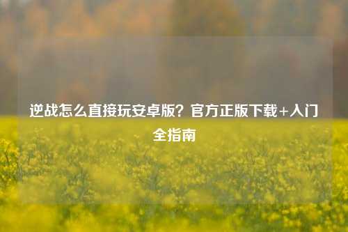 逆战怎么直接玩安卓版？官方正版下载+入门全指南