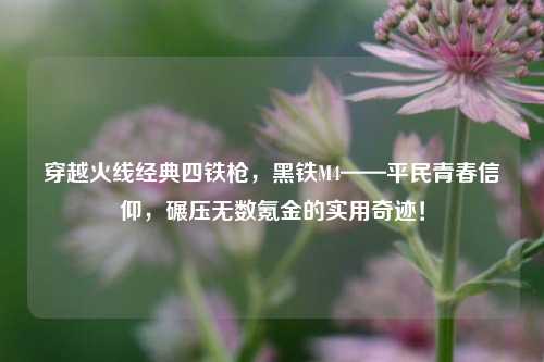 穿越火线经典四铁枪，黑铁M4——平民青春信仰，碾压无数氪金的实用奇迹！