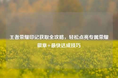 王者荣耀印记获取全攻略，轻松点亮专属荣耀徽章+最快达成技巧