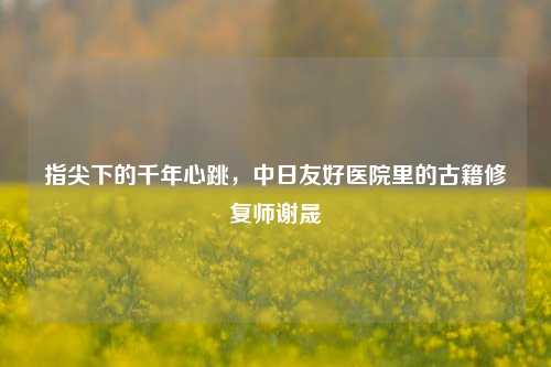 指尖下的千年心跳，中日友好医院里的古籍修复师谢晟