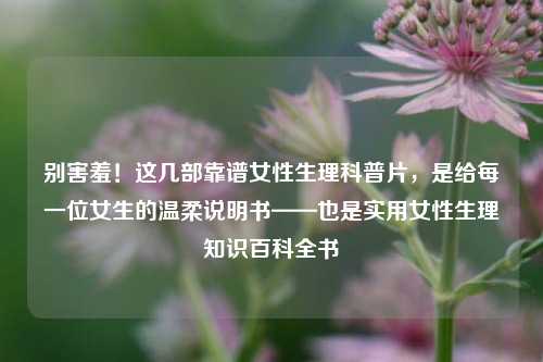 别害羞！这几部靠谱女性生理科普片，是给每一位女生的温柔说明书——也是实用女性生理知识百科全书