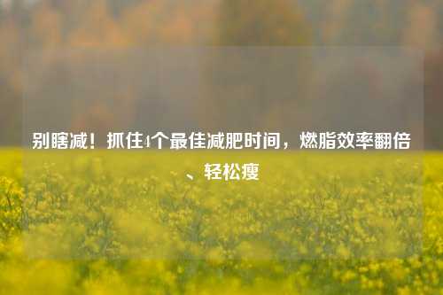 别瞎减！抓住4个最佳减肥时间，燃脂效率翻倍、轻松瘦