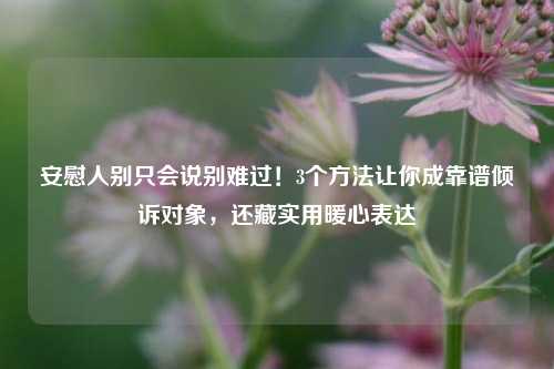 安慰人别只会说别难过！3个方法让你成靠谱倾诉对象，还藏实用暖心表达
