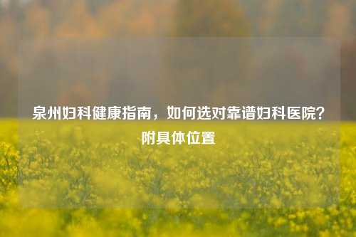 泉州妇科健康指南，如何选对靠谱妇科医院？附具体位置