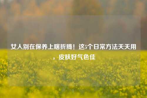 女人别在保养上瞎折腾！这5个日常方法天天用，皮肤好气色佳