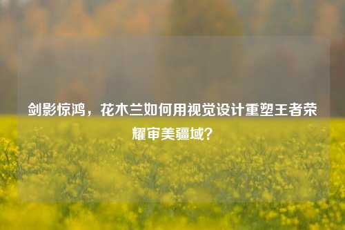 剑影惊鸿，花木兰如何用视觉设计重塑王者荣耀审美疆域？