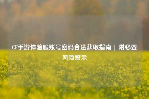 CF手游体验服账号密码合法获取指南 | 附必要风险警示