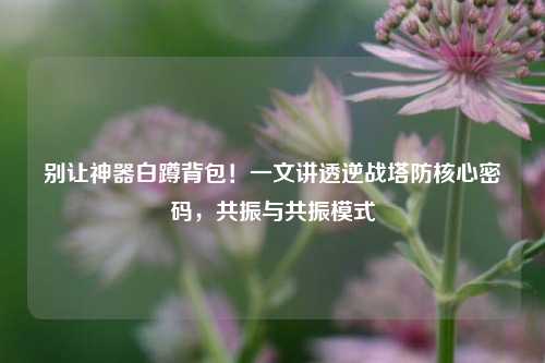 别让神器白蹲背包！一文讲透逆战塔防核心密码，共振与共振模式