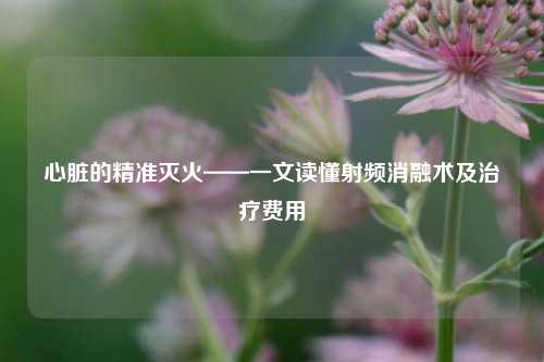 心脏的精准灭火——一文读懂射频消融术及治疗费用