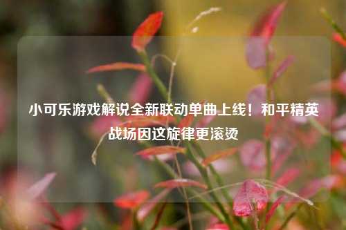 小可乐游戏解说全新联动单曲上线！和平精英战场因这旋律更滚烫