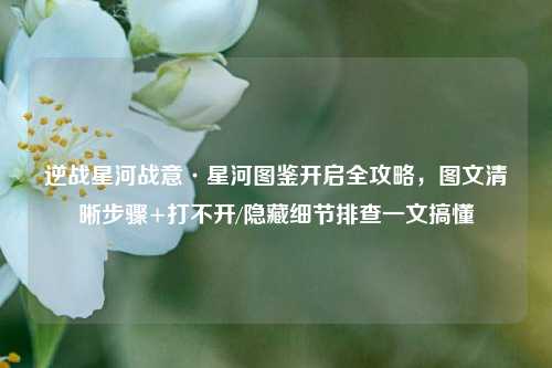 逆战星河战意·星河图鉴开启全攻略，图文清晰步骤+打不开/隐藏细节排查一文搞懂