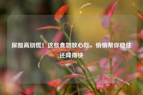 尿酸高别慌！这些食物放心吃，悄悄帮你稳住还降得快