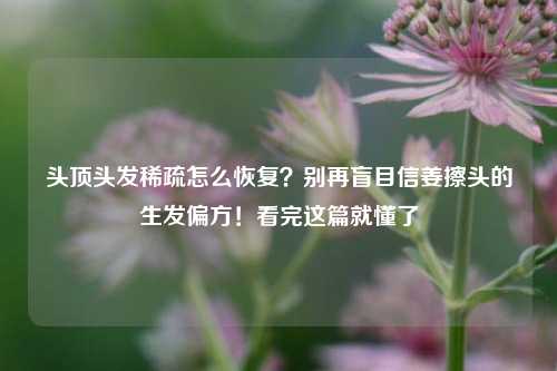 头顶头发稀疏怎么恢复？别再盲目信姜擦头的生发偏方！看完这篇就懂了