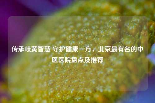 传承岐黄智慧 守护健康一方，北京最有名的中医医院盘点及推荐