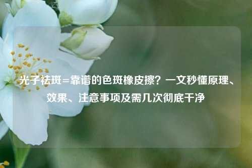 光子祛斑=靠谱的色斑橡皮擦？一文秒懂原理、效果、注意事项及需几次彻底干净
