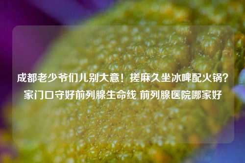 成都老少爷们儿别大意！搓麻久坐冰啤配火锅？家门口守好前列腺生命线 前列腺医院哪家好