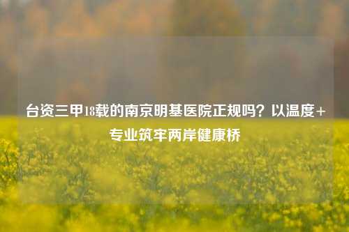 台资三甲18载的南京明基医院正规吗？以温度+专业筑牢两岸健康桥