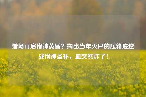 猎场再启诸神黄昏？掏出当年灭尸的压箱底逆战诸神圣杯，血突然炸了！
