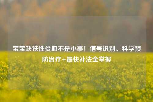 宝宝缺铁性贫血不是小事！信号识别、科学预防治疗+最快补法全掌握