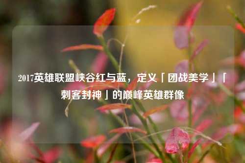 2017英雄联盟峡谷红与蓝，定义「团战美学」「刺客封神」的巅峰英雄群像