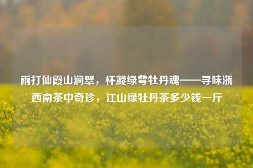 雨打仙霞山涧翠，杯凝绿萼牡丹魂——寻味浙西南茶中奇珍，江山绿牡丹茶多少钱一斤