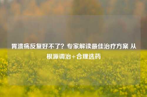 胃溃疡反复好不了？专家解读最佳治疗方案 从根源调治+合理选药