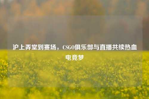 沪上弄堂到赛场，CSGO俱乐部与直播共续热血电竞梦