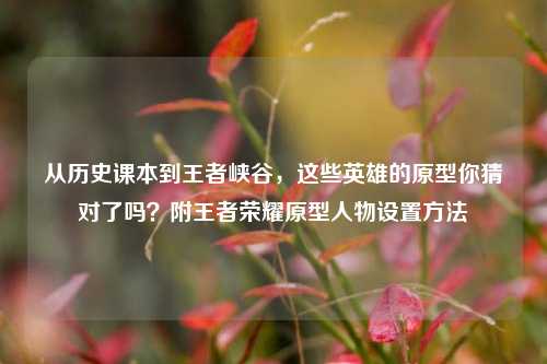 从历史课本到王者峡谷，这些英雄的原型你猜对了吗？附王者荣耀原型人物设置方法