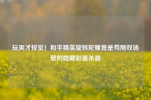 玩爽才惊觉！和平精英旋转陀螺竟是苟刚双场景的隐藏彩蛋杀器