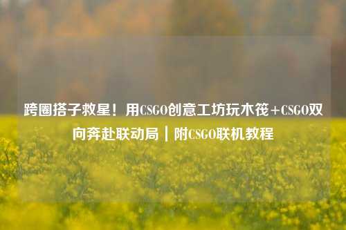 跨圈搭子救星！用CSGO创意工坊玩木筏+CSGO双向奔赴联动局｜附CSGO联机教程
