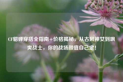 CF貂蝉穿搭全指南+价格揭秘，从古风神女到飒爽战士，你的战场颜值自己定！