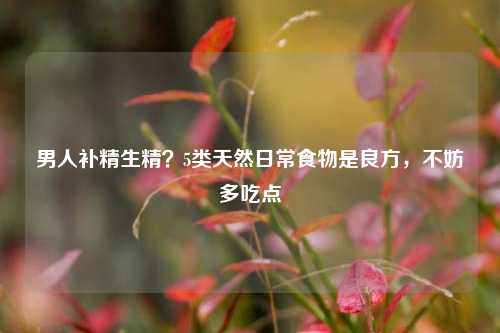 男人补精生精？5类天然日常食物是良方，不妨多吃点