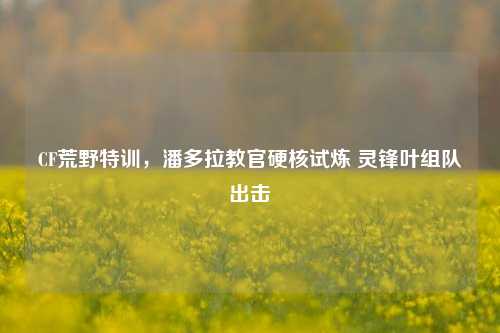 CF荒野特训，潘多拉教官硬核试炼 灵锋叶组队出击