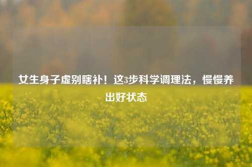女生身子虚别瞎补！这3步科学调理法，慢慢养出好状态