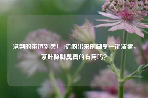 泡剩的茶渣别丢！4招闷出来的脚臭一键清零，茶叶除脚臭真的有用吗？