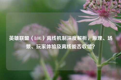 英雄联盟（LOL）离线机制深度解析，原理、场景、玩家体验及离线能否收信？