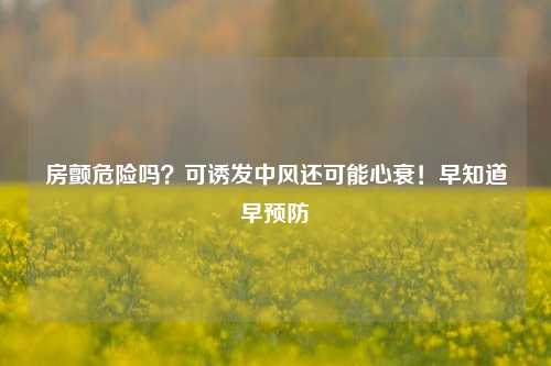 房颤危险吗？可诱发中风还可能心衰！早知道早预防
