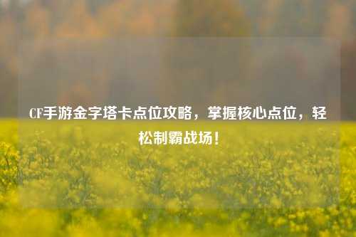 CF手游金字塔卡点位攻略，掌握核心点位，轻松制霸战场！