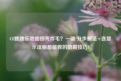 CF跳跳乐地图挡死炸毛？一键/分步删法+连显示误删都能救的隐藏技巧！