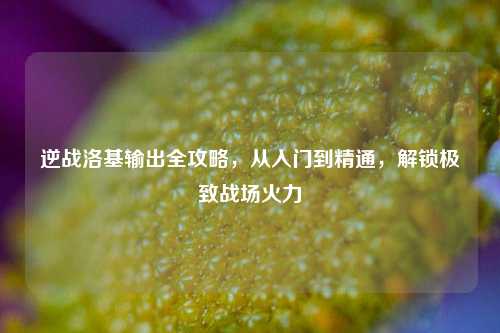 逆战洛基输出全攻略，从入门到精通，解锁极致战场火力