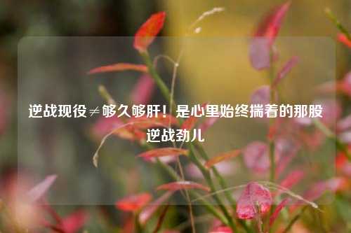 逆战现役≠够久够肝！是心里始终揣着的那股逆战劲儿