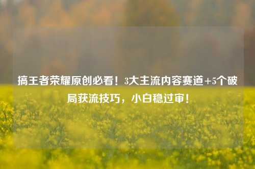 搞王者荣耀原创必看！3大主流内容赛道+5个破局获流技巧，小白稳过审！
