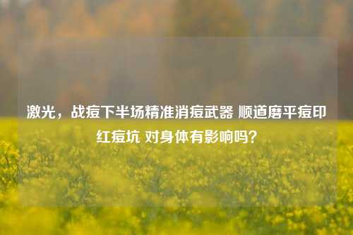 激光，战痘下半场精准消痘武器 顺道磨平痘印红痘坑 对身体有影响吗？