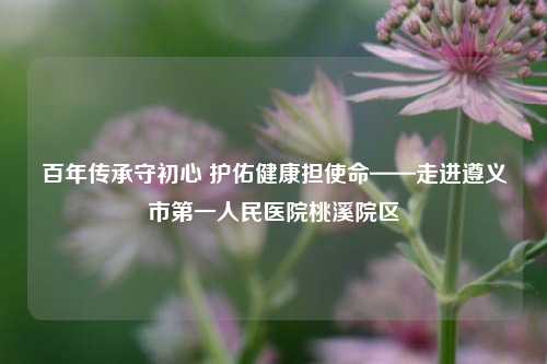 百年传承守初心 护佑健康担使命——走进遵义市第一人民医院桃溪院区
