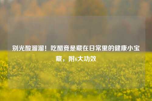 别光酸溜溜！吃醋竟是藏在日常里的健康小宝藏，附6大功效