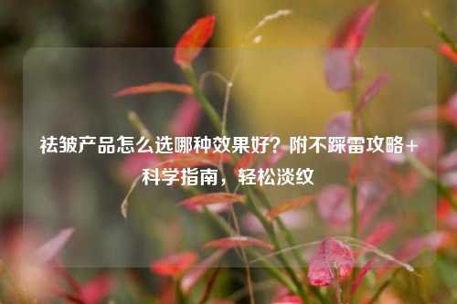 祛皱产品怎么选哪种效果好？附不踩雷攻略+科学指南，轻松淡纹